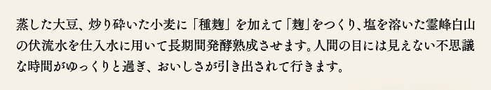 蒸した大豆、炒り砕いた小麦に「種麹」を加えて「麹」をつくり、塩を溶いた霊峰白山の伏流水を仕入水に用いて長期間発酵熟成させます。人間の目には見えない不思議な時間がゆっくりと過ぎ、おいしさが引き出されて行きます。