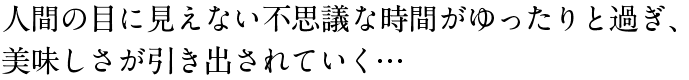 人間の目に見えない不思議な時間がゆったりと過ぎ、美味しさが引き出されていく…